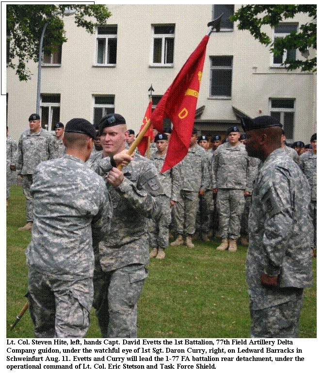 Text Box:  
Lt. Col. Steven Hite, left, hands Capt. David Evetts the 1st Battalion, 77th Field Artillery Delta 
Company guidon, under the watchful eye of 1st Sgt. Daron Curry, right, on Ledward Barracks in 
Schweinfurt Aug. 11. Evetts and Curry will lead the 1-77 FA battalion rear detachment, under the 
operational command of Lt. Col. Eric Stetson and Task Force Shield.
